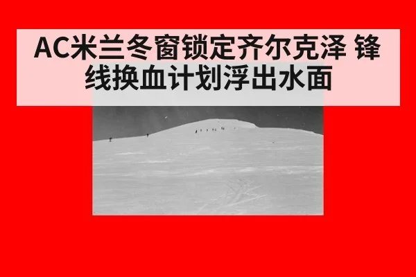 AC米兰冬窗锁定齐尔克泽 锋线换血计划浮出水面